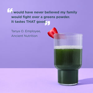 "I would have never believed my family would fight over a greens powder. It tastes THAT good" - Tanya O. Employee, Ancient Nutrition